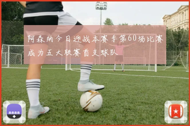 阿森纳今日迎战本赛季第60场比赛成为五大联赛首支球队
