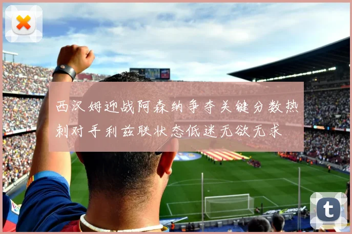 西汉姆迎战阿森纳争夺关键分数热刺对手利兹联状态低迷无欲无求