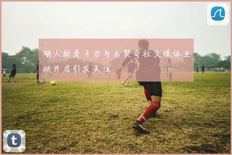 湖人新秀卡尔与东契奇社交媒体互动开启引发关注