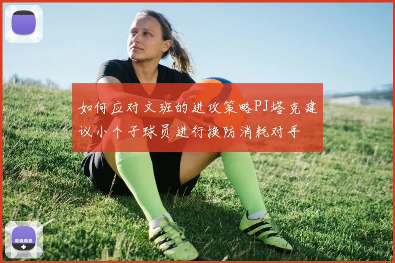 如何应对文班的进攻策略PJ塔克建议小个子球员进行换防消耗对手