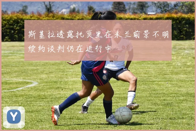 斯基拉透露托莫里在米兰前景不明续约谈判仍在进行中