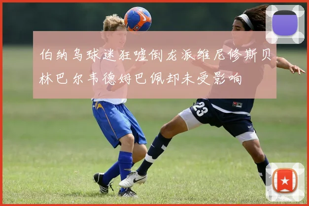 伯纳乌球迷狂嘘倒龙派维尼修斯贝林巴尔韦德姆巴佩却未受影响