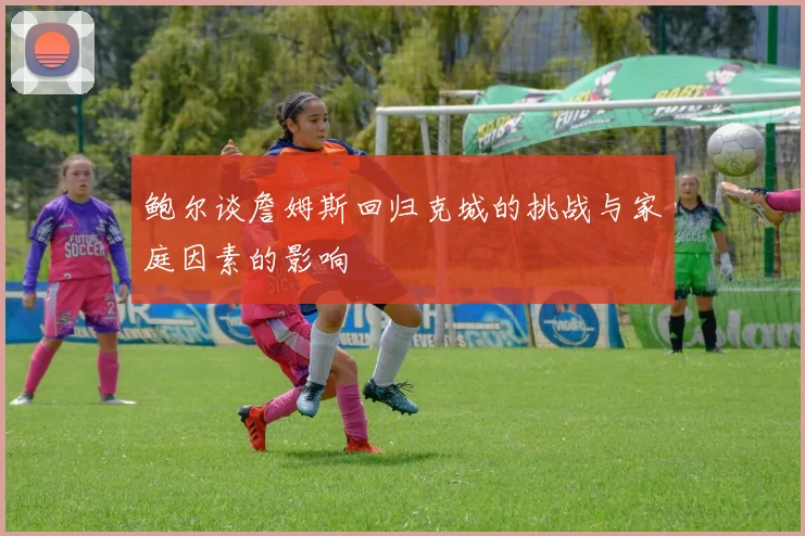 鲍尔谈詹姆斯回归克城的挑战与家庭因素的影响