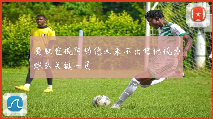 曼联重视阿玛德未来不出售他视为球队关键一员