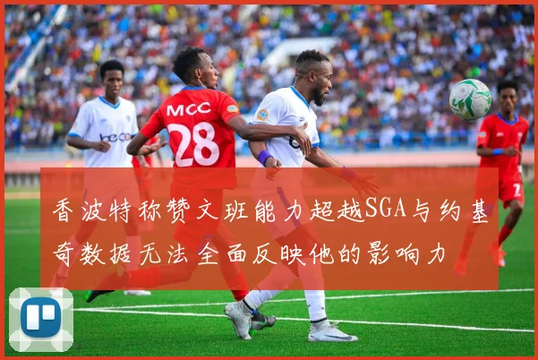 香波特称赞文班能力超越SGA与约基奇数据无法全面反映他的影响力