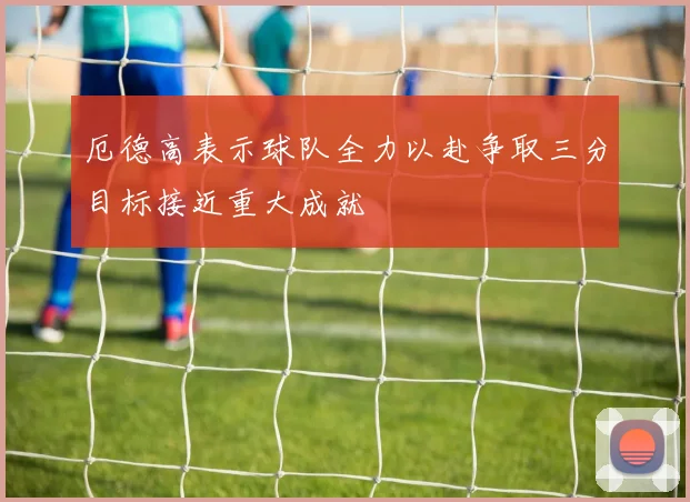 厄德高表示球队全力以赴争取三分目标接近重大成就
