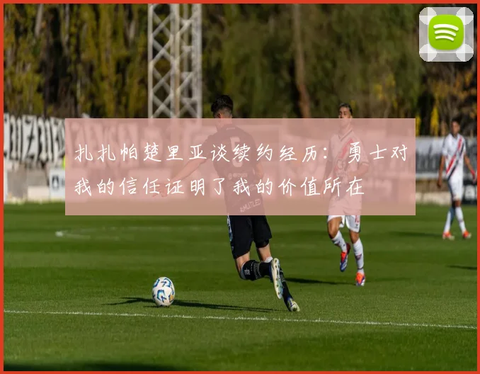 扎扎帕楚里亚谈续约经历：勇士对我的信任证明了我的价值所在