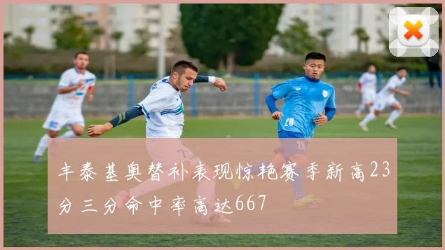 丰泰基奥替补表现惊艳赛季新高23分三分命中率高达667