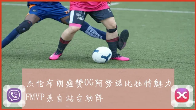 杰伦布朗盛赞OG阿努诺比独特魅力FMVP亲自站台助阵