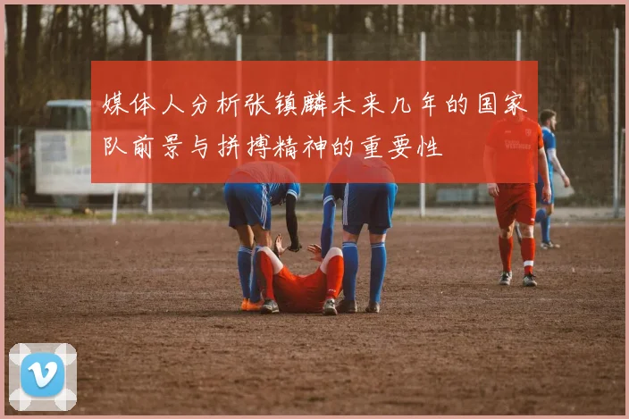 媒体人分析张镇麟未来几年的国家队前景与拼搏精神的重要性