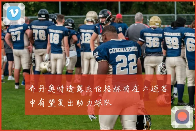 乔丹奥特透露杰伦格林将在六连客中有望复出助力球队