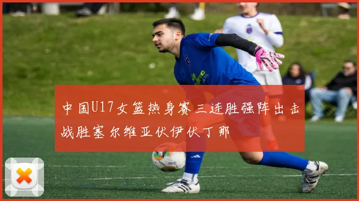 中国U17女篮热身赛三连胜强阵出击战胜塞尔维亚伏伊伏丁那