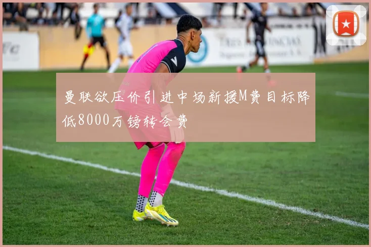 曼联欲压价引进中场新援M费目标降低8000万镑转会费